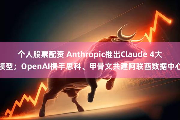 个人股票配资 Anthropic推出Claude 4大模型；OpenAI携手思科、甲骨文共建阿联酋数据中心