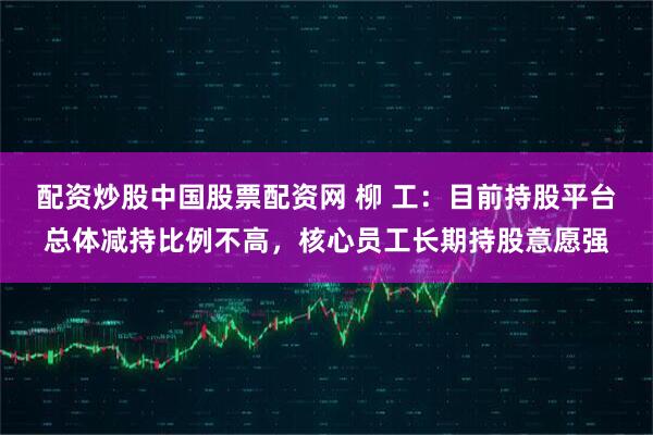 配资炒股中国股票配资网 柳 工：目前持股平台总体减持比例不高，核心员工长期持股意愿强