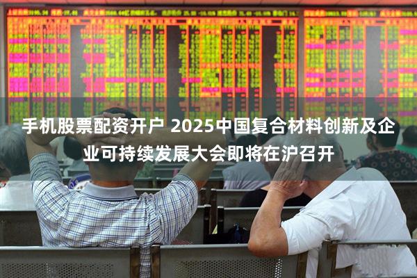 手机股票配资开户 2025中国复合材料创新及企业可持续发展大会即将在沪召开