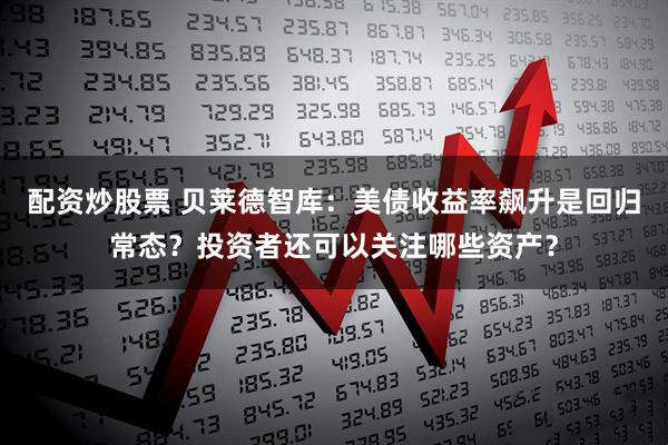 配资炒股票 贝莱德智库：美债收益率飙升是回归常态？投资者还可以关注哪些资产？