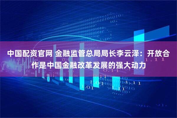 中国配资官网 金融监管总局局长李云泽：开放合作是中国金融改革发展的强大动力