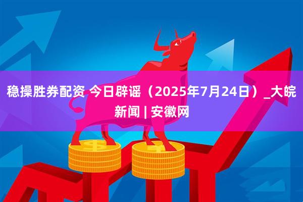 稳操胜券配资 今日辟谣（2025年7月24日）_大皖新闻 | 安徽网