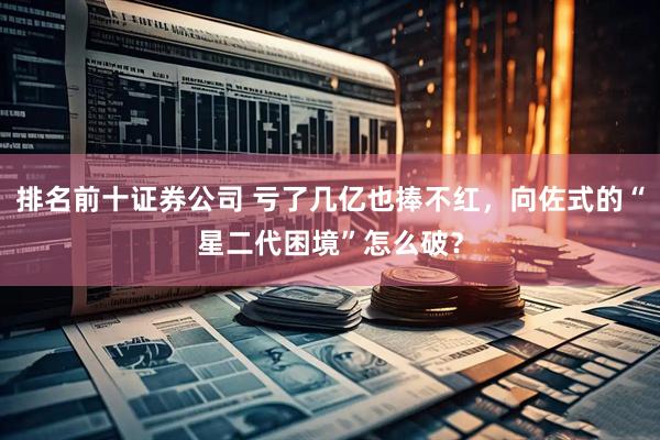 排名前十证券公司 亏了几亿也捧不红，向佐式的“星二代困境”怎么破？